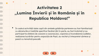 Activitatea 2
,,Lumina Învierii și în România și în
Republica Moldova!”
• În cadrul activității date copiii din ambele grădinițe partenere au fost familiarizați
cu obiceiurile și tradițiile specifice fiecărei țări în parte, au fost încântați și au
participat la ateliere de coacere a cozonacului, vopsirea și încondeierea ouălelor,
realizarea lucrărilor pentru expoziția de Paști, au recitat și interpretat cântece și
poezii cu tematică pascală.
 