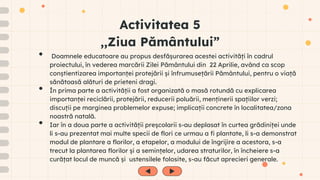 Activitatea 5
,,Ziua Pământului”
• Doamnele educatoare au propus desfășurarea acestei activități în cadrul
proiectului, în vederea marcării Zilei Pământului din 22 Aprilie, având ca scop
conștientizarea importanței protejării și înfrumusețării Pământului, pentru o viață
sănătoasă alături de prieteni dragi.
• În prima parte a activității a fost organizată o masă rotundă cu explicarea
importanței reciclării, protejării, reducerii poluării, menținerii spațiilor verzi;
discuții pe marginea problemelor expuse; implicații concrete în localitatea/zona
noastră natală.
• Iar în a doua parte a activității preșcolarii s-au deplasat în curtea grădiniței unde
li s-au prezentat mai multe specii de flori ce urmau a fi plantate, li s-a demonstrat
modul de plantare a florilor, a etapelor, a modului de îngrijire a acestora, s-a
trecut la plantarea florilor și a semințelor, udarea straturilor, în încheiere s-a
curățat locul de muncă și ustensilele folosite, s-au făcut aprecieri generale.
 