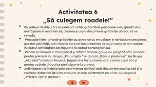 Activitatea 6
,,Să culegem roadele!”
• Cu prilejul desfășurării acestei activități. grădinițele partenere s-au gândit să o
desfășoare în mod virtual, deoarece copiii din ambele grădinițe doreau să se
revadă.
• Preșcolarii din ambele grădinițe au așteptat cu entuziasm și nerăbdare derularea
acestei activități, activitate în care ne-am prezentat pe scurt ceea ce am realizat
în cadrul activităților desfășurate în cadrul parteneriatului.
• Pentru încheierea în mod plăcut și artistic ambele grupe au pregătit câte un dans
pentru prietenii lor, Grupa ,,Fluturașilor” a dansat ,,Dansul prieteniei”, iar Grupa
,,Alunelul ”a dansat Alunelul. Impactul a fost puternic atât pentru copii cât și
pentru cadrele didactice participante la proiect.
• Activitatea s-a încheiat prin exprimarea dorinței atât din partea copiilor cât și a
cadrelor didactice de a ne propune un nou parteneriat pe viitor, cu sloganul
,,Prieteni vom fi mereu!”.
 