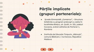 Părțile implicate
(grupuri parteneriale):
● Școala Gimnazială ,,Comenius”, - Structura
Grădinița cu program prelungit cu sediul în
localitatea Brețcu, str. Școlii, nr. 521, județul
Covasna, având calitatea de Partener 1,
România
● Instituția de Educație Timpurie ,,Albinuța”,
comuna Bădiceni, r-nul Soroca, Republica
Moldova
 