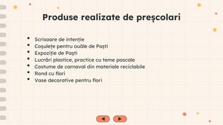 Produse realizate de preșcolari
• Scrisoare de intenție
• Coșulețe pentru ouăle de Paști
• Expoziție de Paști
• Lucrări plastice, practice cu teme pascale
• Costume de carnaval din materiale reciclabile
• Rond cu flori
• Vase decorative pentru flori
 