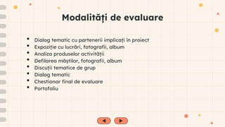 Modalități de evaluare
• Dialog tematic cu partenerii implicați în proiect
• Expoziție cu lucrări, fotografii, album
• Analiza produselor activității
• Defilarea măștilor, fotografii, album
• Discuții tematice de grup
• Dialog tematic
• Chestionar final de evaluare
• Portofoliu
 