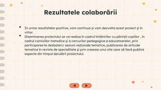 Rezultatele colaborării
• În urma rezultatelor pozitive, vom continua și vom dezvolta acest proiect și în
viitor.
• Diseminarea proiectului se va realiza în cadrul întâlnirilor cu părinţii copiilor , în
cadrul comisiilor metodice şi a cercurilor pedagogice a educatoarelor, prin
participarea la dezbateri/ sesiuni naționale tematice, publicarea de articole
tematice în reviste de specialitate şi prin crearea unui site care să facă publice
aspecte din timpul derulării proiectului.
 