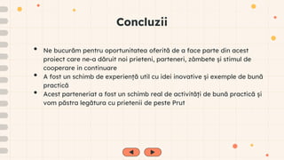 Concluzii
• Ne bucurăm pentru oportunitatea oferită de a face parte din acest
proiect care ne-a dăruit noi prieteni, parteneri, zâmbete și stimul de
cooperare in continuare
• A fost un schimb de experiență util cu idei inovative și exemple de bună
practică
• Acest parteneriat a fost un schimb real de activități de bună practică și
vom păstra legătura cu prietenii de peste Prut
 