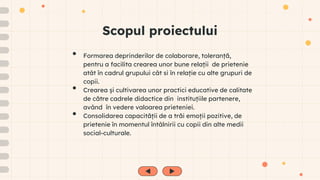Scopul proiectului
• Formarea deprinderilor de colaborare, toleranță,
pentru a facilita crearea unor bune relații de prietenie
atât în cadrul grupului cât si în relație cu alte grupuri de
copii.
• Crearea și cultivarea unor practici educative de calitate
de către cadrele didactice din instituțiile partenere,
având în vedere valoarea prieteniei.
• Consolidarea capacității de a trăi emoții pozitive, de
prietenie în momentul întâlnirii cu copii din alte medii
social-culturale.
 