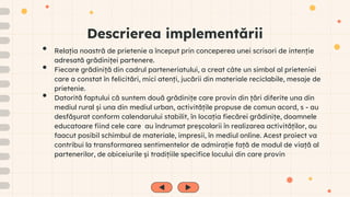 Descrierea implementării
• Relația noastră de prietenie a început prin conceperea unei scrisori de intenție
adresată grădiniței partenere.
• Fiecare grădiniță din cadrul parteneriatului, a creat câte un simbol al prieteniei
care a constat în felicitări, mici atenți, jucării din materiale reciclabile, mesaje de
prietenie.
• Datorită faptului că suntem două grădinițe care provin din țări diferite una din
mediul rural și una din mediul urban, activitățile propuse de comun acord, s - au
desfășurat conform calendarului stabilit, în locația fiecărei grădinițe, doamnele
educatoare fiind cele care au îndrumat preșcolarii în realizarea activităților, au
faacut posibil schimbul de materiale, impresii, în mediul online. Acest proiect va
contribui la transformarea sentimentelor de admirație față de modul de viață al
partenerilor, de obiceiurile și tradițiile specifice locului din care provin
 