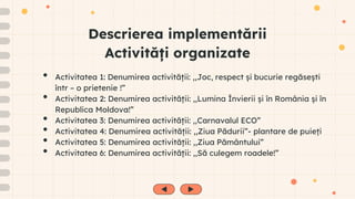 Descrierea implementării
Activități organizate
• Activitatea 1: Denumirea activității: ,,Joc, respect și bucurie regăsești
într – o prietenie !”
• Activitatea 2: Denumirea activității: ,,Lumina Învierii și în România și în
Republica Moldova!”
• Activitatea 3: Denumirea activității: ,,Carnavalul ECO”
• Activitatea 4: Denumirea activității: ,,Ziua Pădurii”- plantare de puieți
• Activitatea 5: Denumirea activității: ,,Ziua Pământului”
• Activitatea 6: Denumirea activității: ,,Să culegem roadele!”
 