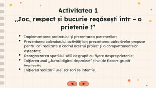 Activitatea 1
,,Joc, respect și bucurie regăsești într – o
prietenie !”
• Implementarea proiectului și prezentarea partenerilor;
• Prezentarea calendarului activităților; prezentarea obiectivelor propuse
pentru a fi realizate în cadrul acestui proiect și a comportamentelor
așteptate;
• Reorganizarea spațiului sălii de grupă cu flyere despre prietenie;
• Inițierea unui ,,Jurnal digital de proiect” ținut de fiecare grupă
implicată;
• Inițierea realizării unei scrisori de intenție.
 
