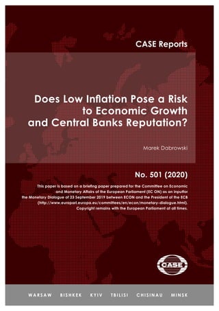 Does Low Inflation Pose a Risk
to Economic Growth
and Central Banks Reputation?
Marek Dabrowski
No. 501 (2020)
CASE Reports
This paper is based on a briefing paper prepared for the Committee on Economic
and Monetary Affairs of the European Parliament (EC ON) as an inputfor
the Monetary Dialogue of 23 September 2019 between ECON and the President of the ECB
(http://www.europarl.europa.eu/committees/en/econ/monetary-dialogue.html).
Copyright remains with the European Parliament at all times.
 