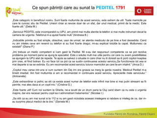 Fundația Părinți din România, Părinți Clujeni
„Este categoric in beneficiul nostru. Sunt foarte multumita de acest serviciu, este extrem de util. Toate mamicile pe
care le cunosc stiu de Peditel. Uneori chiar ai nevoie doar de un sfat, dar unul medical, primit de la medic. Este
foarte util.” (Delia M.)
„Serviciul PEDITEL este incomparabil cu UPU, am primit mai multa atentie la telefon si mai multe indrumari decat la
camera de urgenta. Telefonul m-a ajutat foarte mult.”(Andreea B.)
„Indicatiile primite au fost simple, obiective, usor de urmat, iar atentia medicului de pe linie a fost deosebita. Cand
nu am inteles ceva am revenit cu telefon si au fost foarte dragui, mi-au explicat totulde la capat. Multumesc ca
existati!” (Diana P.)
„Imi trebuia un medic competent si l-am gasit la Peditel. Mi s-au dat raspunsuri competente ca sa pot rezolva
problema pe moment pana sa ajung la specialist. Este o solutie mult mai utila pentru cei care nu avem posibiltilatea
sa ajungem la UPU atat de repede. Te ajuta sa salvezi o situatie in care chiar nu iti doresti sa iti porti copilul noaptea
prin oras, el fiind bolnav. Eu voi face tot ce pot ca sa sustin continuarea acestui serviciu„Sa functioneze tot asa si
mai departe si sa se extinda. Eu am recomandat acest serviciu tuturor mamicilor pe care le-am intalnit.” (Anca D.)
„Copilul meu varsa intr-una si cum suntem din Dej imi era groaza sa merg la garda noastra. Medicul Peditel m-a
linistit imediat. Am fost multumita si am si recomandat in continuare acest serviciu. Aprecierile mele serviciului.”
(Antoanela)
„Este extraordinar si psihic sa stii ca exista acest numar de telefon este infinit mai bine si mai putin stresant sa fii
parinte, mai ales daca ai un copil mic.” (Cristina G.)
„Este foarte util! Cum noi suntem la Gherla, ne-a scutit de un drum pana la Cluj cand stiam ca nu este o urgenta
majora, dar era necesar pentru copil sa ii administram tratamentul.” (Nicolae I.)
„Sa stiti ca eu am mai sunat si la 112 si nu am gasit niciodata aceeasi intelegere si rabdare si inteleg de ce, dar m-
au surprins placut medicii de la dvs.” (Daniela M.)
Ce spun părinții care au sunat la PEDITEL 1791
 