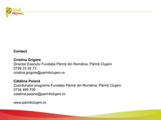 Contact:
Cristina Grigore
Director Executiv Fundația Părinți din România, Părinți Clujeni
0726 33 52 73
cristina.grigore@parinticlujeni.ro
Cătălina Poiană
Coordonator programe Fundația Părinți din România, Părinți Clujeni
0734 480 700
catalina.poiana@parinticlujeni.ro
www.parinticlujeni.ro
 