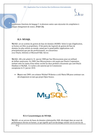 SI
PFE : Application Pour la Gestion Des Conférences Internationales
nombreuses fonctions du langage C et plusieurs autres sans nécessiter de compilation à
chaque changement de source. [Voir 1.4].
II.3- MYSQL
MySQL est un système de gestion de base de données (SGBD). Selon le type d'application,
sa licence est libre ou propriétaire. Il fait partie des logiciels de gestion de base de
données les plus utilisés au monde, autant par le grand public (applications web
principalement) que par des professionnels, en concurrence
avec Oracle, Informix et Microsoft SQL Server.
MySQL AB a été acheté le 16 janvier 2008 par Sun Microsystems pour un milliard
de dollars américains. En 2009, Sun Microsystems a été acquis par Oracle Corporation,
mettant entre les mains d'une même société les deux produits concurrents que sont Oracle
Database et MySQL. Ce rachat a été autorisé par la Commission
européenne le 21 janvier 2010.
• Depuis mai 2009, son créateur Michael Widenius a créé Maria DB pour continuer son
développement en tant que projet Open Source.
II.3.1 Caractéristiques de MYSQL
MySQL est un serveur de bases de données relationnelles SQL développé dans un souci de
performances élevées en lecture, ce qui signifie qu'il est davantage orienté vers le service de
15
 