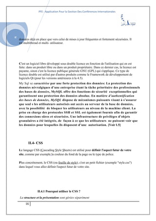 SI
PFE : Application Pour la Gestion Des Conférences Internationales
données déjà en place que vers celui de mises à jour fréquentes et fortement sécurisées. Il
est multithread et multi- utilisateur.
C'est un logiciel libre développé sous double licence en fonction de l'utilisation qui en est
faite: dans un produit libre ou dans un produit propriétaire. Dans ce dernier cas, la licence est
payante, sinon c'est la licence publique générale GNU (GPL) qui s'applique. Ce type de
licence double est utilisé par d'autres produits comme le Framework de développement de
logiciels Qt (pour les versions antérieures à la 4.5).
My Sql se caractérise par une forte protection des données: La protection des
données névralgiques d’une entreprise étant la tâche prioritaire des professionnels
des bases de données, MySQL offre des fonctions de sécurité exceptionnelles qui
garantissent une protection des données absolue. En matière d’authentification
des bases de données, MySQL dispose de mécanismes puissants visant à s’assurer
que seul s les utilisateurs autorisés ont accès au serveur de la base de données,
avec la possibilité de bloquer les utilisateurs au niveau de la machine client. La
prise en charge des protocoles SSH et SSL est également fournie afin de garantir
des connexions sûres et sécurisées. Une infrastructure de privilèges d’objets
granulaires a été intégrée, de façon à ce que les utilisateurs ne puissent voir que
les données pour lesquelles ils disposent d’une autorisation. [Voir 1.5]
II.4- CSS
Le langage CSS (Cascading Style Sheets) est utilisé pour définir l'aspect futur de votre
site, comme par exemple la couleur du fond de la page ou le type de police.
Plus concrètement, le CSS (ou feuille de style), c'est un petit fichier (exemple "style.css")
dans lequel vous allez définir l'aspect futur de votre site.
II.4.1 Pourquoi utiliser le CSS ?
La structure et la présentation sont gérées séparément
16
 