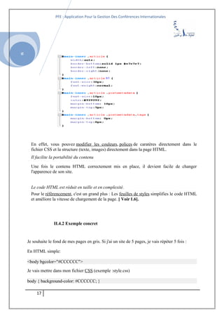 SI
PFE : Application Pour la Gestion Des Conférences Internationales
En effet, vous pouvez modifier les couleurs, polices de caratères directement dans le
fichier CSS et la structure (texte, images) directement dans la page HTML.
Il facilite la portabilité du contenu
Une fois le contenu HTML correctement mis en place, il devient facile de changer
l'apparence de son site.
Le code HTML est réduit en taille et en complexité.
Pour le référencement, c'est un grand plus : Les feuilles de styles simplifies le code HTML
et améliore la vitesse de chargement de la page. [ Voir 1.6].
II.4.2 Exemple concret
Je souhaite le fond de mes pages en gris. Si j'ai un site de 5 pages, je vais répéter 5 fois :
En HTML simple:
<body bgcolor="#CCCCCC">
Je vais mettre dans mon fichier CSS (exemple :style.css)
body { background-color: #CCCCCC; }
17
 