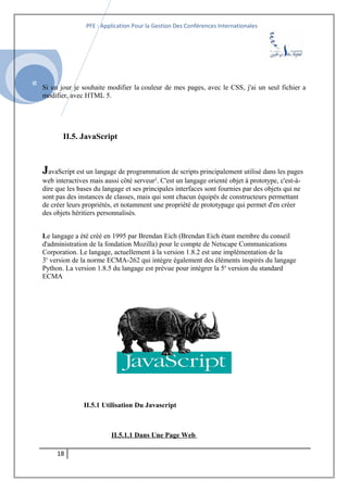 SI
PFE : Application Pour la Gestion Des Conférences Internationales
Si un jour je souhaite modifier la couleur de mes pages, avec le CSS, j'ai un seul fichier a
modifier, avec HTML 5.
II.5. JavaScript
JavaScript est un langage de programmation de scripts principalement utilisé dans les pages
web interactives mais aussi côté serveur1
. C'est un langage orienté objet à prototype, c'est-à-
dire que les bases du langage et ses principales interfaces sont fournies par des objets qui ne
sont pas des instances de classes, mais qui sont chacun équipés de constructeurs permettant
de créer leurs propriétés, et notamment une propriété de prototypage qui permet d'en créer
des objets héritiers personnalisés.
Le langage a été créé en 1995 par Brendan Eich (Brendan Eich étant membre du conseil
d'administration de la fondation Mozilla) pour le compte de Netscape Communications
Corporation. Le langage, actuellement à la version 1.8.2 est une implémentation de la
3e
version de la norme ECMA-262 qui intègre également des éléments inspirés du langage
Python. La version 1.8.5 du langage est prévue pour intégrer la 5e
version du standard
ECMA.
II.5.1 Utilisation Du Javascript
II.5.1.1 Dans Une Page Web
18
 