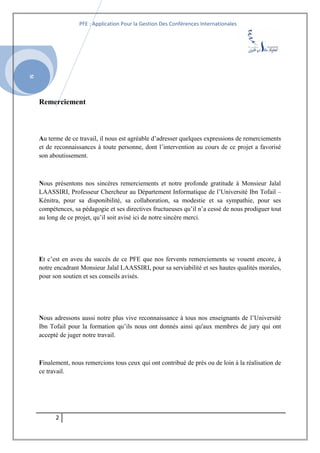 SI
PFE : Application Pour la Gestion Des Conférences Internationales
Remerciement
Au terme de ce travail, il nous est agréable d’adresser quelques expressions de remerciements
et de reconnaissances à toute personne, dont l’intervention au cours de ce projet a favorisé
son aboutissement.
Nous présentons nos sincères remerciements et notre profonde gratitude à Monsieur Jalal
LAASSIRI, Professeur Chercheur au Département Informatique de l’Université Ibn Tofail –
Kénitra, pour sa disponibilité, sa collaboration, sa modestie et sa sympathie, pour ses
compétences, sa pédagogie et ses directives fructueuses qu’il n’a cessé de nous prodiguer tout
au long de ce projet, qu’il soit avisé ici de notre sincère merci.
Et c’est en aveu du succès de ce PFE que nos fervents remerciements se vouent encore, à
notre encadrant Monsieur Jalal LAASSIRI, pour sa serviabilité et ses hautes qualités morales,
pour son soutien et ses conseils avisés.
Nous adressons aussi notre plus vive reconnaissance à tous nos enseignants de l’Université
Ibn Tofail pour la formation qu’ils nous ont donnés ainsi qu'aux membres de jury qui ont
accepté de juger notre travail.
Finalement, nous remercions tous ceux qui ont contribué de près ou de loin à la réalisation de
ce travail.
2
 