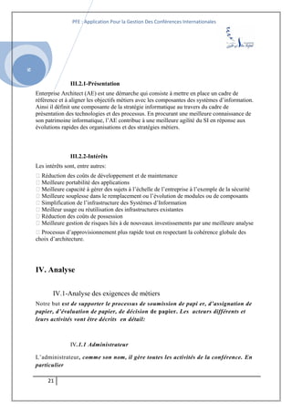 SI
PFE : Application Pour la Gestion Des Conférences Internationales
III.2.1-Présentation
Enterprise Architect (AE) est une démarche qui consiste à mettre en place un cadre de
référence et à aligner les objectifs métiers avec les composantes des systèmes d’information.
Ainsi il définit une composante de la stratégie informatique au travers du cadre de
présentation des technologies et des processus. En procurant une meilleure connaissance de
son patrimoine informatique, l’AE contribue à une meilleure agilité du SI en réponse aux
évolutions rapides des organisations et des stratégies métiers.
III.2.2-Intérêts
Les intérêts sont, entre autres:
 Réduction des coûts de développement et de maintenance
 Meilleure portabilité des applications
 Meilleure capacité à gérer des sujets à l’échelle de l’entreprise à l’exemple de la sécurité
 Meilleure souplesse dans le remplacement ou l’évolution de modules ou de composants
 Simplification de l’infrastructure des Systèmes d’Information
 Meilleur usage ou réutilisation des infrastructures existantes
 Réduction des coûts de possession
 Meilleure gestion de risques liés à de nouveaux investissements par une meilleure analyse
 Processus d’approvisionnement plus rapide tout en respectant la cohérence globale des
choix d’architecture.
IV. Analyse
IV.1-Analyse des exigences de métiers
Notre but est de supporter le processus de soumission de papi er, d’assignation de
papier, d’évaluation de papier, de décision de papier. Les acteurs différents et
leurs activités vont être décrits en détail:
IV.1.1 Administrateur
L’administrateur, comme son nom, il gère toutes les activités de la conférence. En
particulier
21
 