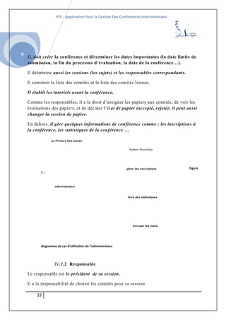 SI
PFE : Application Pour la Gestion Des Conférences Internationales
IL doit créer la conférence et déterminer les dates importantes (la date limite de
soumission, la fin du processus d’évaluation, la date de la conférence…).
Il détermine aussi les sessions (les sujets) et les responsables correspondants.
Il construit la liste des comités et la liste des comités locaux.
Il établit les tutoriels avant la conférence.
Comme les responsables, il a le droit d’assigner les papiers aux comités, de voir les
évaluations des papiers, et de décider l’état de papier (accepté, rejeté); il peut aussi
changer la session de papier.
En dehors, il gère quelques informations de conférence comme : les inscriptions à
la conférence, les statistiques de la conférence …
Figure
1 :
diagramme de cas d’utilisation de l’administrateur
IV.1.2 Responsable
Le responsable est le président de sa session.
Il a la responsabilité de choisir les comités pour sa session.
22
uc Primary Use Cases
System Boundary
gérer les inscriptions
administrateur
env oyer les mails
faire des statistiques
 