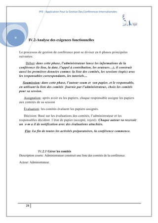 SI
PFE : Application Pour la Gestion Des Conférences Internationales
IV.2-Analyse des exigences fonctionnelles
Le processus de gestion de conférence peut se diviser en 6 phases principales
suivantes:
Début: dans cette phase, l’administrateur lance les informations de la
conférence (le lieu, la date, l’appel à contribution, les orateurs…), il construit
aussi les premières données comme: la liste des comités, les sessions (topic) avec
les responsables correspondants, les tutoriels…
Soumission: dans cette phase, l’auteur soum et son papier, et le responsable,
en utilisant la liste des comités fournie par l’administrateur, choix les comités
pour sa session.
Assignation: après avoir eu les papiers, chaque responsable assigne les papiers
aux comités de sa session
Évaluation: les comités évaluent les papiers assignés.
Décision: Basé sur les évaluations des comités, l’administrateur et les
responsables décident l’état de papier (accepté, rejeté). Chaque auteur va recevoir
un e-m a il de notification avec des évaluations attachées.
Fin: La fin de toutes les activités préparatoires, la conférence commence.
IV.2.1 Gérer les comités
Description courte: Administrateur construit une liste des comités de la conférence.
Acteur: Administrateur.
28
 