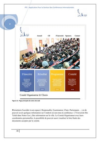SI
PFE : Application Pour la Gestion Des Conférences Internationales
Figure 12 : Page principale de notre site web
Permettent d’accéder à son espace ( Responsable, Examinateur, Chair, Participants …) et de
pouvoir avoir quelques information sur l’endroit où sera tenu la conférence ( l’Université Ibn
Tofail dans Notre Cas ), Des information sur la ville. Le Comité Organisateur avec leurs
coordonnées personnelles, la possibilité de pouvoir aussi visualiser la liste finale des
documents accepter par le comité.
35
 