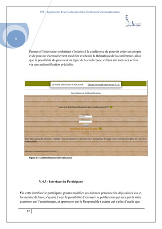 SI
PFE : Application Pour la Gestion Des Conférences Internationales
Permet à l’internaute souhaitant s’inscrire à la conférence de pouvoir créer un compte
et de pouvoir éventuellement modifier et choisir la thématique de la conférence, ainsi
que la possibilité du paiement en ligne de la conférence, et bien sûr tout ceci se fera
via une authentification préalable.
Figure 14 : authentification de l’utilisateur
V.4.3 - Interface du Participant
Via cette interface le participant, pourra modifier ses données personnelles déjà saisies via le
formulaire de base, s’ajoute à ceci la possibilité d’envoyer sa publication qui sera par la suite
examiner par l’examinateur, et approuver par le Responsable ( acteur qui a plus d’accès que
37
 