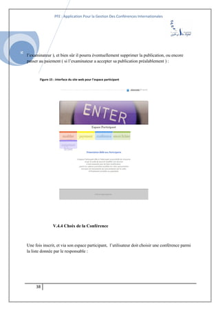SI
PFE : Application Pour la Gestion Des Conférences Internationales
l’examinateur ), et bien sûr il pourra éventuellement supprimer la publication, ou encore
passer au paiement ( si l’examinateur a accepter sa publication préalablement ) :
Figure 15 : interface du site web pour l’espace participant
V.4.4 Choix de la Conférence
Une fois inscrit, et via son espace participant, l’utilisateur doit choisir une conférence parmi
la liste donnée par le responsable :
38
 