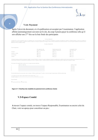 SI
PFE : Application Pour la Gestion Des Conférences Internationales
V.4.6- Payement
Après l’envoi du document, et si la publication est accepter par l’examinateur, l’application
affiche automatiquement son nom sur le site, du coup il pourra payer la conférence afin qu’il
soir afficher une 2ème
fois sur la liste finale des participants
Figure 17 : l’interface des modalités du paiement de la conférence choisie
V.5-Espace Comité
A travers l’espace comité, on trouve l’espace Responsable, Examinateur ou encore celui du
Chair, voici un aperçu pour concrétiser un peu :
41
 