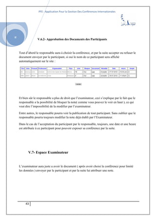 SI
PFE : Application Pour la Gestion Des Conférences Internationales
V.6.2- Approbation des Documents des Participants
Tout d’abord le responsable aura à choisir la conférence, et par la suite accepter ou refuser le
document envoyer par le participant, si oui le nom de ce participant sera affiché
automatiquement sur le site :
Et bien sûr le responsable a plus de droit que l’examinateur, ceci s’explique par le fait que le
responsable a la possibilité de bloquer la note( comme vous pouvez le voir en haut ), ce qui
veut dire l’impossibilité de la modifier par l’examinateur.
Entre autres, le responsable pourra voir la publication de tout participant. Sans oublier que le
responsable pourra toujours modifier la note déjà établi par l’Examinateur.
Dans le cas de l’acceptation du participant par le responsable, toujours, une date et une heure
est attribuée à ce participant pour pouvoir exposer sa conférence par la suite.
V.7- Espace Examinateur
L’examinateur aura juste a avoir le document ( après avoir choisi la conférence pour limité
les données ) envoyer par le participant et par la suite lui attribuer une note.
43
 