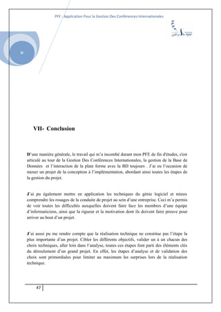 SI
PFE : Application Pour la Gestion Des Conférences Internationales
VII- Conclusion
D’une manière générale, le travail qui m’a incombé durant mon PFE de fin d'études, s'est
articulé au tour de la Gestion Des Conférences Internationales, la gestion de la Base de
Données et l’interaction de la plate forme avec la BD toujours . J’ai eu l’occasion de
mener un projet de la conception à l’implémentation, abordant ainsi toutes les étapes de
la gestion du projet.
J’ai pu également mettre en application les techniques du génie logiciel et mieux
comprendre les rouages de la conduite de projet au sein d’une entreprise. Ceci m’a permis
de voir toutes les difficultés auxquelles doivent faire face les membres d’une équipe
d’informaticiens, ainsi que la rigueur et la motivation dont ils doivent faire preuve pour
arriver au bout d’un projet.
J’ai aussi pu me rendre compte que la réalisation technique ne constitue pas l’étape la
plus importante d’un projet. Cibler les différents objectifs, valider un à un chacun des
choix techniques, aller loin dans l’analyse, toutes ces étapes font parti des éléments clés
du déroulement d’un grand projet. En effet, les étapes d’analyse et de validation des
choix sont primordiales pour limiter au maximum les surprises lors de la réalisation
technique.
47
 