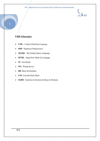 SI
PFE : Application Pour la Gestion Des Conférences Internationales
VIII-Glossaire
• UML : Unified Modeling Language
• PHP : Hypertext Preprocessor
• MySQL : My Simple Query Language
• HTML : HyperText Mark Up Langage
• JS : JavaScript
• WS : Wamp Server
• BD: Base De Données
• CSS: Cascade Style Sheet
• SGBD : Système de Gestion de Base de Données
48
 