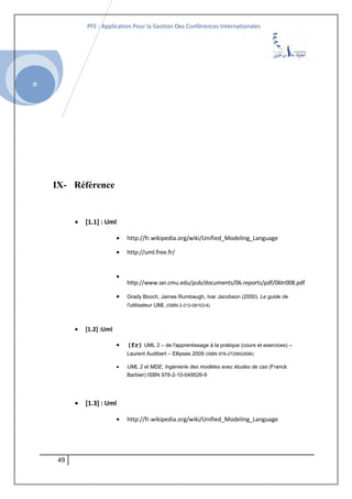 SI
PFE : Application Pour la Gestion Des Conférences Internationales
IX- Référence
• [1.1] : Uml
• http://fr.wikipedia.org/wiki/Unified_Modeling_Language
• http://uml.free.fr/
•
http://www.sei.cmu.edu/pub/documents/06.reports/pdf/06tr008.pdf
• Grady Booch, James Rumbaugh, Ivar Jacobson (2000). Le guide de
l'utilisateur UML (ISBN 2-212-09103-6)
• [1.2] :Uml
• (fr) UML 2 – de l'apprentissage à la pratique (cours et exercices) –
Laurent Audibert – Ellipses 2009 (ISBN 978-2729852696)
• UML 2 et MDE, Ingénierie des modèles avec études de cas (Franck
Barbier) ISBN 978-2-10-049526-9
• [1.3] : Uml
• http://fr.wikipedia.org/wiki/Unified_Modeling_Language
49
 