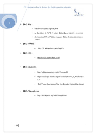SI
PFE : Application Pour la Gestion Des Conférences Internationales
• [1.4] :Php :
• http://fr.wikipedia.org/wiki/PHP
• Le Grand Livre de PHP 5, 1re
édition - Édition Dunod (ISBN 978-2-10-049118-6)
• Best practices PHP 5, 1re
édition française - Édition Eyrolles (ISBN 978-2-212-
11676-2)
• [1.5] : MYSQL :
• http://fr.wikipedia.org/wiki/MySQL
• [1.6] : CSS :
• http://www.cssdebutant.com/
• [1.7] : Javascript
• http://wiki.commonjs.org/wiki/CommonJS
• https://developer.mozilla.org/en/JavaScript/New_in_JavaScript/1.
8.5
• TechVision: Innovators of the Net: Brendan Eich and JavaScript
• [1.8]: WampServer
• http://fr.wikipedia.org/wiki/WampServer
50
 