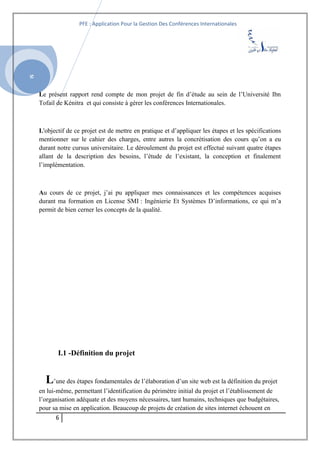 SI
PFE : Application Pour la Gestion Des Conférences Internationales
Le présent rapport rend compte de mon projet de fin d’étude au sein de l’Université Ibn
Tofail de Kénitra et qui consiste à gérer les conférences Internationales.
L'objectif de ce projet est de mettre en pratique et d’appliquer les étapes et les spécifications
mentionner sur le cahier des charges, entre autres la concrétisation des cours qu’on a eu
durant notre cursus universitaire. Le déroulement du projet est effectué suivant quatre étapes
allant de la description des besoins, l’étude de l’existant, la conception et finalement
l’implémentation.
Au cours de ce projet, j’ai pu appliquer mes connaissances et les compétences acquises
durant ma formation en License SMI : Ingénierie Et Systèmes D’informations, ce qui m’a
permit de bien cerner les concepts de la qualité.
I.1 -Définition du projet
L’une des étapes fondamentales de l’élaboration d’un site web est la définition du projet
en lui-même, permettant l’identification du périmètre initial du projet et l’établissement de
l’organisation adéquate et des moyens nécessaires, tant humains, techniques que budgétaires,
pour sa mise en application. Beaucoup de projets de création de sites internet échouent en
6
 