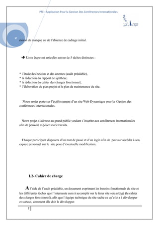 SI
PFE : Application Pour la Gestion Des Conférences Internationales
raison du manque ou de l’absence de cadrage initial.
 Cette étape est articulée autour de 5 tâches distinctes :
* l’étude des besoins et des attentes (audit préalable),
* la rédaction du rapport de synthèse,
* la rédaction du cahier des charges fonctionnel,
* l’élaboration du plan projet et le plan de maintenance du site.
Notre projet porte sur l’établissement d’un site Web Dynamique pour la Gestion des
conférences Internationales.
Notre projet s’adresse au grand public voulant s’inscrire aux conférences internationales
afin de pouvoir exposer leurs travails.
Chaque participant disposera d’un mot de passe et d’un login afin de pouvoir accéder à son
espace personnel sur le site pour d’éventuelle modification.
I.2- Cahier de charge
Al’aide de l’audit préalable, un document exprimant les besoins fonctionnels du site et
les différentes tâches que l’internaute aura à accomplir sur le futur site sera rédigé (le cahier
des charges fonctionnel), afin que l’équipe technique du site sache ce qu’elle a à développer
et surtout, comment elle doit le développer.
7
 