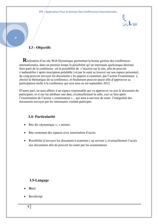 SI
PFE : Application Pour la Gestion Des Conférences Internationales
I.3 - Objectifs
Réalisation d’un site Web Dynamique permettant la bonne gestion des conférences
internationales, dans un premier temps la possibilité qu’un internaute quelconque désirant
faire parti de la conférence ait la possibilité de s’inscrire sur le site, afin de pouvoir
s’authentifier ( après inscription préalable ) et par la suite se trouver sur son espace personnel,
du coup pouvoir envoyer les documents ( les papiers à examiner, par l’acteur Examinateur ),
choisir la thématique de sa conférence, et finalement pouvoir payer afin d’approuver sa
participation réelle à la conférence qui sera tenu en mi-septembre 2012.
D’autre part, on aura affaire à un espace responsable qui va approuver ou non le document du
participant, et si oui lui attribuer une date, éventuellement la salle, ceci se fera après
l’examination de l’acteur « examinateur » , qui aura à son tour de noter l’intégralité des
documents envoyer par les internautes voulant participer.
I.4- Particularité
• Site dit «dynamique », » animé».
• Site contenant des espaces avec autorisation d’accès.
• Possibilité d’envoyer les document à examiner ( au serveur ), éventuellement l’accès
aux documents afin de pouvoir les noter par les examinateurs
I.5-Langage
• Html
• JavaScript
8
 
