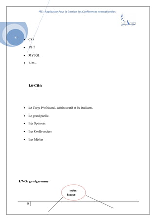 SI
PFE : Application Pour la Gestion Des Conférences Internationales
• CSS
• PHP
• MYSQL
• UML
I.6-Cible
• Le Corps Professoral, administratif et les étudiants.
• Le grand public.
• Les Sponsors.
• Les Conférenciers
• Les Médias
I.7-Organigramme
9
Index
Espace
 