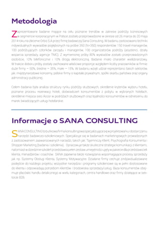 Metodologia
Zaprezentowane badanie mające na celu poznanie trendów w zakresie podróży biznesowych
w segmencie korporacyjnym w Polsce zostało przeprowadzone w okresie od 26 marca do 20 maja
2014 roku na zlecenie Orbis S.A przez firmę badawczą Sana Consuting. W badaniu zastosowano techniki
indywidualnych wywiadów pogłębionych na próbie 350 (N=350) respondentów: 150 travel managerów,
100 podróżujących członków zarządu i managerów, 100 organizatorów podróży (asystenci, działy
wsparcia sprzedaży, agencje TMC). Z wymienionej próby 80% wywiadów zostało przeprowadzonych
osobiście, 10% telefonicznie i 10% drogą elektroniczną. Badanie miało charakter wielobranżowy.
W trakcie doboru próby zostały zachowane właściwe proporcje względem liczby pracowników w firmie:
duże firmy – 50%, średnie – 35%, małe – 15%. W badaniu wzięli udział reprezentanci takich sektorów,
jak: międzynarodowe koncerny, polskie firmy o kapitale prywatnym, spółki skarbu państwa oraz organy
administracji publicznej.
Celem badania była analiza struktury rynku podróży służbowych, określenie kryteriów wyboru hotelu,
poznanie procesu rezerwacji hoteli, doświadczeń konsumentów z pobytu w wybranych hotelach,
określenie miejsca sieci Accor w podróżach służbowych oraz lojalności konsumentów w odniesieniu do
marek świadczących usługi hotelarskie. 
Informacje o SANA CONSULTING
SANACONSULTINGtobutikowafirmakonsultingowaspecjalizującasięwprojektowaniuidostarczaniu
narzędzi badawczo-szkoleniowych. Specjalizuje się w badaniach marketingowych prowadzonych
z zastosowaniem zaawansowanych narzędzi, takich jak: Tajemniczy Klient, Psychografia Konsumenta i
Shopper Marketing (badania i szkolenia). Opracowuje także skuteczne strategie komunikacji z klientami,
natomiastwdziedzinieszkoleńprzedstawiapełenzestawumiejętnościujętywpakieciedlaprzedstawicieli
klienta, menadżerów i coachów. SANA zapewnia także rozwiązania wspomagające procesy sprzedaży
jak np. Systemy Obsługi Klienta, Systemy Motywacyjne. Działanie firmy cechuje zindywidualizowane
podejście do każdego projektu; wszystkie narzędzia i programy szkoleniowe są w pełni dostosowane
do klienta i odpowiadają potrzebom klientów i środowiska sprzedaży/usług. Baza konsumentów obej-
muje placówki handlu detalicznego w wielu kategoriach, centra handlowe oraz firmy działające w sek-
torze B2B.
 