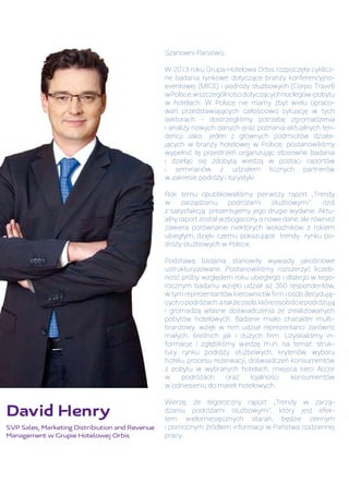 David Henry
SVP Sales, Marketing Distribiution and Revenue
Management w Grupie Hotelowej Orbis
Szanowni Państwo,
W 2013 roku Grupa Hotelowa Orbis rozpoczęła cyklicz-
ne badania rynkowe dotyczące branży konferencyjno-
eventowej (MICE) i podróży służbowych (Corpo Travel)
wPolsce,wszczególnościdotyczącychnoclegówipobytu
w hotelach. W Polsce nie mamy zbyt wielu opraco-
wań przedstawiających całościowo sytuację w tych
sektorach - dostrzegliśmy potrzebę zgromadzenia
i analizy nowych danych oraz poznania aktualnych ten-
dencji. Jako jeden z głównych podmiotów działa-
jących w branży hotelowej w Polsce, postanowiliśmy
wypełnić tę przestrzeń organizując stosowne badania
i dzieląc się zdobytą wiedzą w postaci raportów
i seminariów z udziałem licznych partnerów
w zakresie podróży i turystyki
Rok temu opublikowaliśmy pierwszy raport „Trendy
w zarządzaniu podróżami służbowymi”, dziś
z satysfakcją prezentujemy jego drugie wydanie. Aktu-
alny raport został wzbogacony o nowe dane, ale również
zawiera porównanie niektórych wskaźników z rokiem
ubiegłym, dzięki czemu pokazujące trendy rynku po-
dróży służbowych w Polsce.
Podstawę badania stanowiły wywiady jakościowe
ustrukturyzowane. Postanowiliśmy rozszerzyć liczeb-
ność próby względem roku ubiegłego i dlatego w tego-
rocznym badaniu wzięło udział aż 350 respondentów,
w tym reprezentantów kierownictw firm i osób decydują-
cychopodróżach atakżeosób,któreosobiściepodróżują
i gromadzą własne doświadczenia ze zrealizowanych
pobytów hotelowych. Badanie miało charakter multi-
branżowy, wzięli w nim udział reprezentanci zarówno
małych, średnich jak i dużych firm. Uzyskaliśmy in-
formacje i zgłębiliśmy wiedzę m.in. na temat: struk-
tury rynku podróży służbowych, kryteriów wyboru
hotelu, procesu rezerwacji, doświadczeń konsumentów
z pobytu w wybranych hotelach, miejsca sieci Accor
w podróżach oraz lojalności konsumentów
w odniesieniu do marek hotelowych.
Wierzę, że tegoroczny raport „Trendy w zarzą-
dzaniu podróżami służbowymi”, który jest efek-
tem wielomiesięcznych starań, będzie cennym
i pomocnym źródłem informacji w Państwa codziennej
pracy.
 
