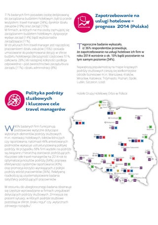71% badanych firm posiadało osobę dedykowaną
do zarządzania budżetem hotelowym, byli to przede
wszystkim: travel manager (34%), dyrektor działu
zakupów (19%) oraz zarząd (10%).
W firmach, w których nie ma osoby zajmującej się
zarządzaniem budżetem hotelowym, dyspozycje
wydaje zarząd (14%) bądź wyższa kadra
zarządzająca (11%).
W strukturach firm travel manager jest najczęściej
pracownikiem działu zakupów (15%) i posiada
umocowanie do podejmowania decyzji w sferze
budżetu hotelowego (decyzyjność częściowa: 51%,
całkowita: 28%.) W następnej kolejności podlega
odpowiednio - pod zwierzchnictwo zarządu/biura
zarządu (11%) i działu administracji (8%).
		
	 Polityka podróży 	
	 służbowych 		
	 i kluczowe cele 	
	 travel managerów	
	
W45% badanych firm funkcjonują
podstawowe wytyczne dotyczące
wybranych elementów podróży służbowych:
m.in. rezerwacji hotelowych, biletów lotniczych
czy raportowania, natomiast 44% ankietowanych
podmiotów wykazuje ustrukturyzowaną politykę
podróży. W przypadku 58% firm wydatki na podróże
są związane z hierarchią stanowisk podróżujących.
Kluczowe cele travel managerów na 2014 rok to:
optymalizacja kosztów podróży (64%), poprawa
efektywności systemów raportowania (43%)
oraz promocja korzyści wynikających z polityki
podróży wśród pracowników (36%). Relatywną
rzadkością są usystematyzowane badania
satysfakcji podróżujących pracowników
W stosunku do ubiegłorocznego badania obserwuje
się częstsze wprowadzanie w firmach uregulowań
dotyczących podróży służbowych. Zmniejsza się
procent sytuacji, w których podróże służbowe
pozostają w sferze „braku reguł” czy „wytycznych
zdrowego rozsądku”.
Tegoroczne badanie wykazało,
iż 36% respondentów przewiduje,
że zapotrzebowanie na usługi hotelowe ich firm w
roku 2014 wzrośnie o ok. 10% bądź pozostanie na
tym samym poziomie (34%).
Największą popularnością na mapie krajowych
podróży służbowych cieszą się wielkomiejskie
ośrodki biznesowe m.in. Warszawa, Kraków,
Wrocław, Katowice, Trójmiasto, Poznań, Opole,
Lublin, Szczecin, Łódź.
Hotele Grupy Hotelowej Orbis w Polsce
Mr gowo
Warszawa
ód
Toru
Gda sk
Sopot
Gdynia
Szczecin
Pozna
Wroc aw
Jelenia Góra
Karpacz
Opole
Cz stochowa
Kielce
Lublin
Zamo
Kraków
Zakopane
Bielsko-Bia a
Cieszyn
SosnowiecZabrze
Katowice
Krynica-Zdrój
Wa brzych
Piotrków Trybunalski
Reda
Siedlce
Bydgoszcz
Bia ystok
Grudziądz
Zapotrzebowanie na
usługi hotelowe –
prognoza 2014 (Polska)
 