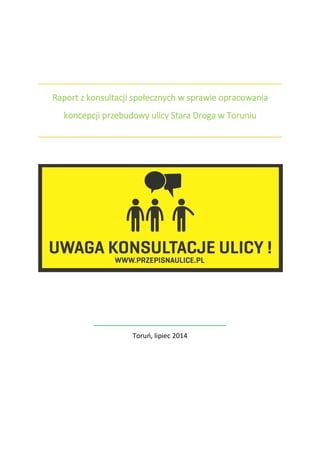 Raport z konsultacji społecznych w sprawie opracowania
koncepcji przebudowy ulicy Stara Droga w Toruniu
Toruń, lipiec 2014
 