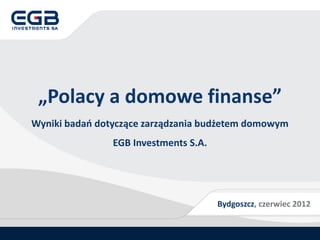 „Polacy a domowe finanse”
Wyniki badań dotyczące zarządzania budżetem domowym
                EGB Investments S.A.




                                       Bydgoszcz, czerwiec 2012
 