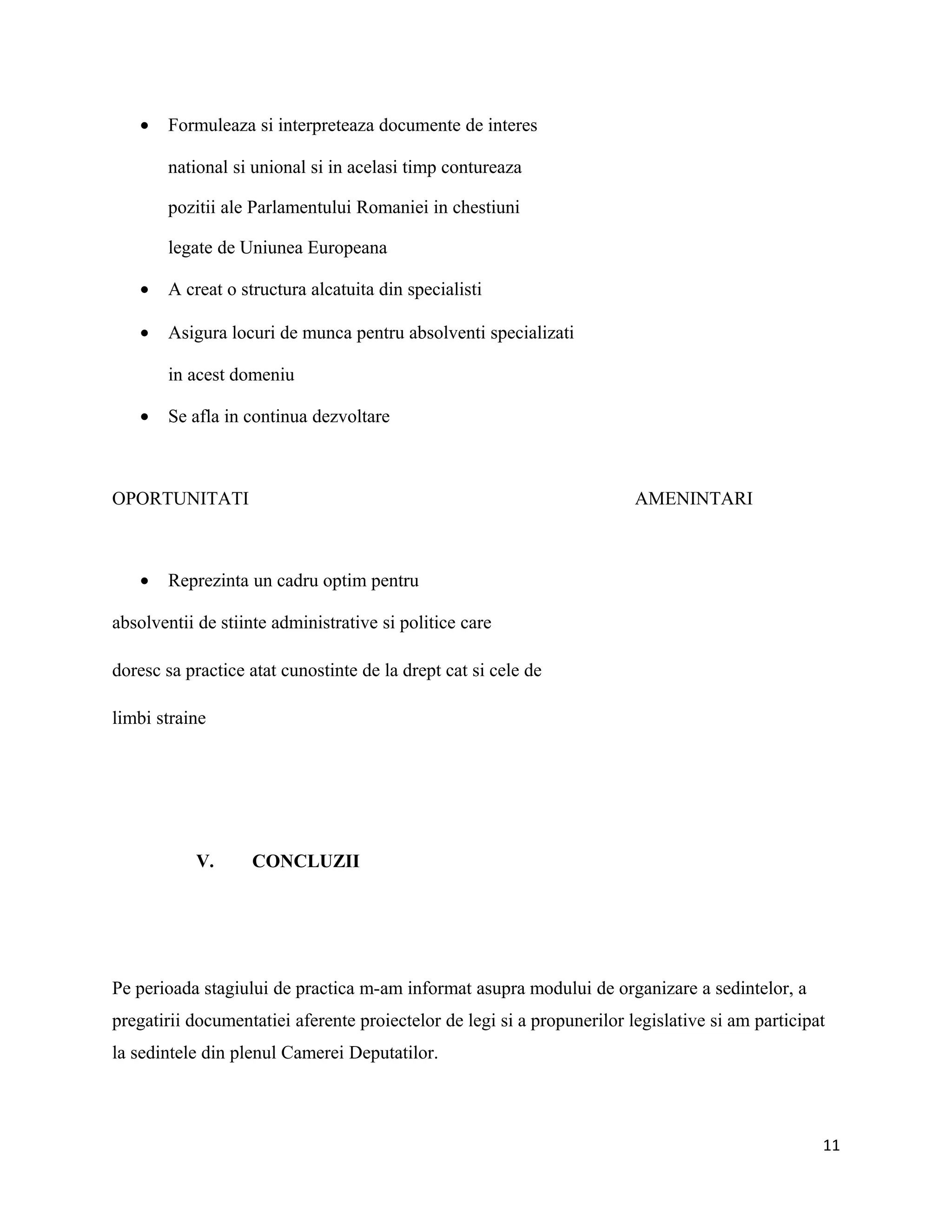 • Formuleaza si interpreteaza documente de interes
national si unional si in acelasi timp contureaza
pozitii ale Parlamentului Romaniei in chestiuni
legate de Uniunea Europeana
• A creat o structura alcatuita din specialisti
• Asigura locuri de munca pentru absolventi specializati
in acest domeniu
• Se afla in continua dezvoltare
OPORTUNITATI AMENINTARI
• Reprezinta un cadru optim pentru
absolventii de stiinte administrative si politice care
doresc sa practice atat cunostinte de la drept cat si cele de
limbi straine
V. CONCLUZII
Pe perioada stagiului de practica m-am informat asupra modului de organizare a sedintelor, a
pregatirii documentatiei aferente proiectelor de legi si a propunerilor legislative si am participat
la sedintele din plenul Camerei Deputatilor.
11
 