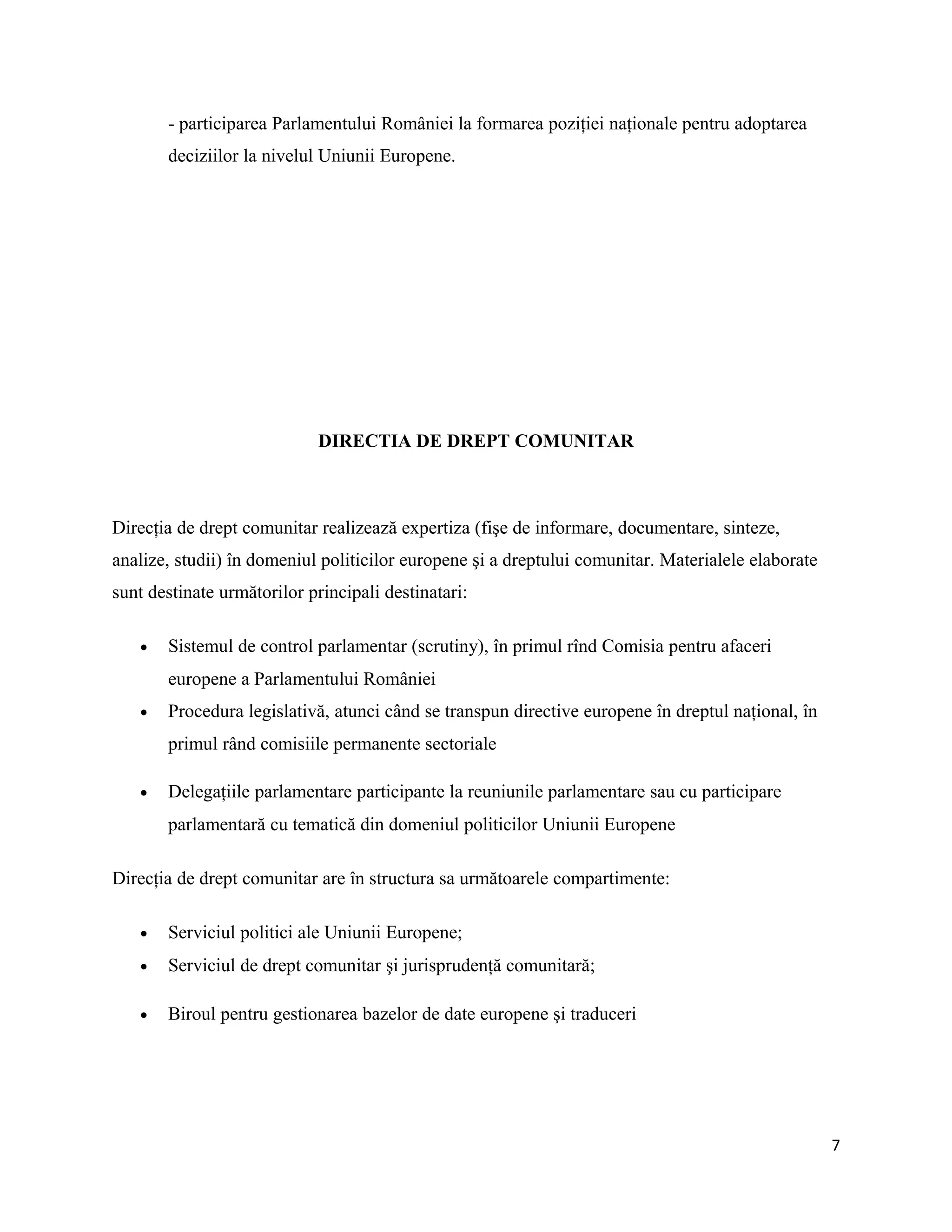 - participarea Parlamentului României la formarea poziţiei naţionale pentru adoptarea
deciziilor la nivelul Uniunii Europene.
DIRECTIA DE DREPT COMUNITAR
Direcţia de drept comunitar realizează expertiza (fişe de informare, documentare, sinteze,
analize, studii) în domeniul politicilor europene şi a dreptului comunitar. Materialele elaborate
sunt destinate următorilor principali destinatari:
• Sistemul de control parlamentar (scrutiny), în primul rînd Comisia pentru afaceri
europene a Parlamentului României
• Procedura legislativă, atunci când se transpun directive europene în dreptul naţional, în
primul rând comisiile permanente sectoriale
• Delegaţiile parlamentare participante la reuniunile parlamentare sau cu participare
parlamentară cu tematică din domeniul politicilor Uniunii Europene
Direcţia de drept comunitar are în structura sa următoarele compartimente:
• Serviciul politici ale Uniunii Europene;
• Serviciul de drept comunitar şi jurisprudenţă comunitară;
• Biroul pentru gestionarea bazelor de date europene şi traduceri
7
 