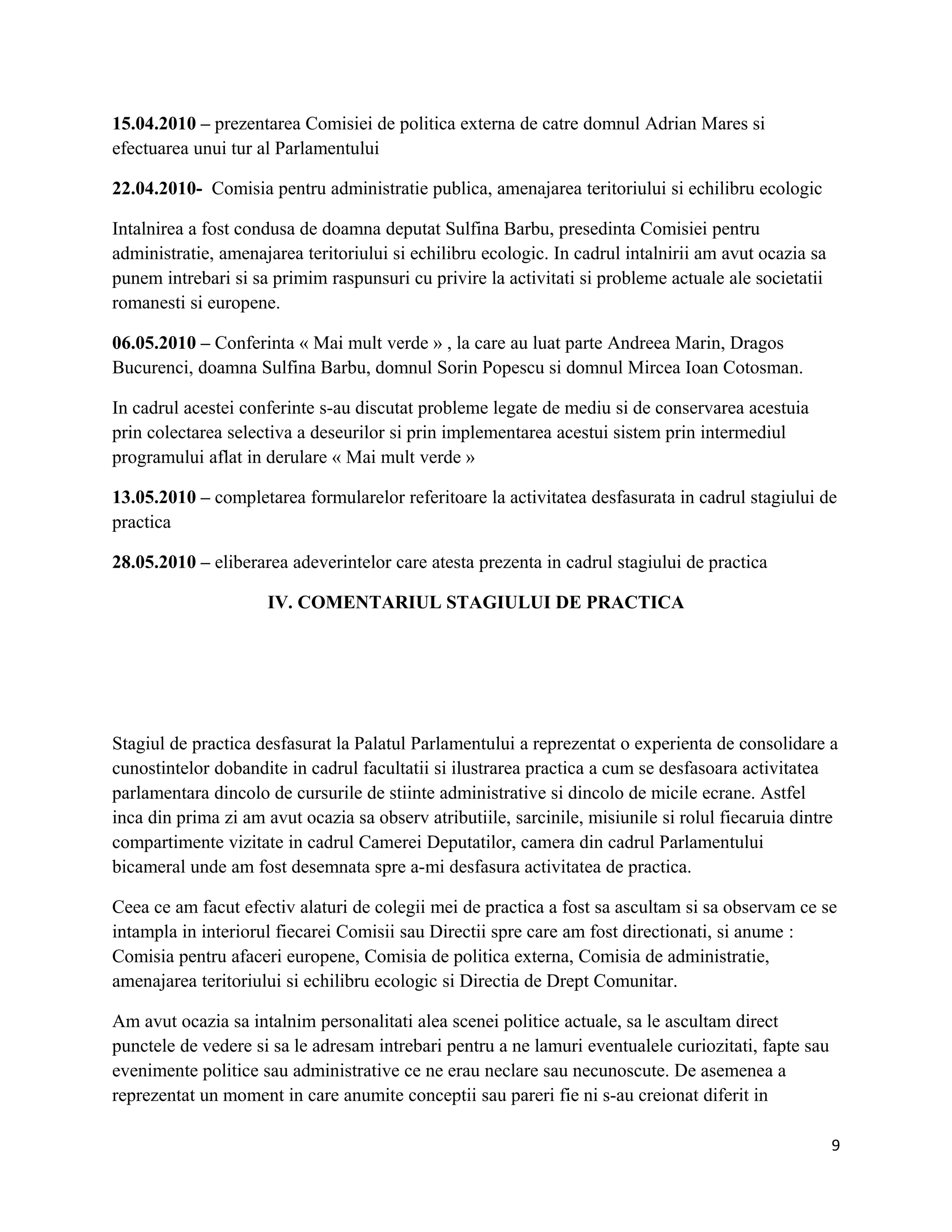 15.04.2010 – prezentarea Comisiei de politica externa de catre domnul Adrian Mares si
efectuarea unui tur al Parlamentului
22.04.2010- Comisia pentru administratie publica, amenajarea teritoriului si echilibru ecologic
Intalnirea a fost condusa de doamna deputat Sulfina Barbu, presedinta Comisiei pentru
administratie, amenajarea teritoriului si echilibru ecologic. In cadrul intalnirii am avut ocazia sa
punem intrebari si sa primim raspunsuri cu privire la activitati si probleme actuale ale societatii
romanesti si europene.
06.05.2010 – Conferinta « Mai mult verde » , la care au luat parte Andreea Marin, Dragos
Bucurenci, doamna Sulfina Barbu, domnul Sorin Popescu si domnul Mircea Ioan Cotosman.
In cadrul acestei conferinte s-au discutat probleme legate de mediu si de conservarea acestuia
prin colectarea selectiva a deseurilor si prin implementarea acestui sistem prin intermediul
programului aflat in derulare « Mai mult verde »
13.05.2010 – completarea formularelor referitoare la activitatea desfasurata in cadrul stagiului de
practica
28.05.2010 – eliberarea adeverintelor care atesta prezenta in cadrul stagiului de practica
IV. COMENTARIUL STAGIULUI DE PRACTICA
Stagiul de practica desfasurat la Palatul Parlamentului a reprezentat o experienta de consolidare a
cunostintelor dobandite in cadrul facultatii si ilustrarea practica a cum se desfasoara activitatea
parlamentara dincolo de cursurile de stiinte administrative si dincolo de micile ecrane. Astfel
inca din prima zi am avut ocazia sa observ atributiile, sarcinile, misiunile si rolul fiecaruia dintre
compartimente vizitate in cadrul Camerei Deputatilor, camera din cadrul Parlamentului
bicameral unde am fost desemnata spre a-mi desfasura activitatea de practica.
Ceea ce am facut efectiv alaturi de colegii mei de practica a fost sa ascultam si sa observam ce se
intampla in interiorul fiecarei Comisii sau Directii spre care am fost directionati, si anume :
Comisia pentru afaceri europene, Comisia de politica externa, Comisia de administratie,
amenajarea teritoriului si echilibru ecologic si Directia de Drept Comunitar.
Am avut ocazia sa intalnim personalitati alea scenei politice actuale, sa le ascultam direct
punctele de vedere si sa le adresam intrebari pentru a ne lamuri eventualele curiozitati, fapte sau
evenimente politice sau administrative ce ne erau neclare sau necunoscute. De asemenea a
reprezentat un moment in care anumite conceptii sau pareri fie ni s-au creionat diferit in
9
 