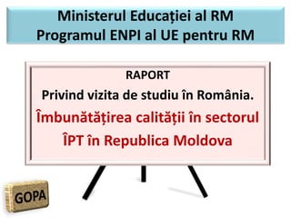 Ministerul Educației al RM
Programul ENPI al UE pentru RM
RAPORT
Privind vizita de studiu în România.
Îmbunătățirea calității în sectorul
ÎPT în Republica Moldova
 