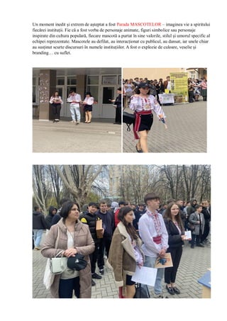Un moment inedit și extrem de așteptat a fost Parada MASCOTELOR – imaginea vie a spiritului
fiecărei instituții. Fie că a fost vorba de personaje animate, figuri simbolice sau personaje
inspirate din cultura populară, fiecare mascotă a purtat în sine valorile, stilul și umorul specific al
echipei reprezentate. Mascotele au defilat, au interacționat cu publicul, au dansat, iar unele chiar
au susținut scurte discursuri în numele instituțiilor. A fost o explozie de culoare, veselie și
branding… cu suflet.
 