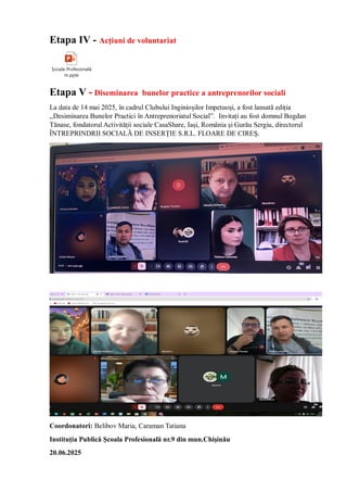 Etapa IV - Acțiuni de voluntariat
Școala Profesională
nr.pptx
Etapa V - Diseminarea bunelor practice a antreprenorilor sociali
La data de 14 mai 2025, în cadrul Clubului Inginioșilor Impetuoși, a fost lansată ediția
,,Desiminarea Bunelor Practici în Antreprenoriatul Social”. Invitați au fost domnul Bogdan
Tănase, fondatorul Activității sociale CasaShare, Iași, România și Gurău Sergiu, directorul
ÎNTREPRINDRII SOCIALĂ DE INSERŢIE S.R.L. FLOARE DE CIREŞ.
Coordonatori: Belibov Maria, Caraman Tatiana
Instituția Publică Școala Profesională nr.9 din mun.Chișinău
20.06.2025
 