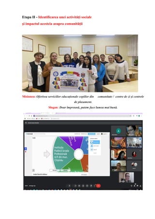 Etapa II - Identificarea unei activități sociale
și impactul acesteia asupra comunității
Misiunea: Oferirea serviciilor educaționale copiilor din comunitate / centre de zi și centrele
de plasament.
Slogan: Doar împreună, putem face lumea mai bună.
 