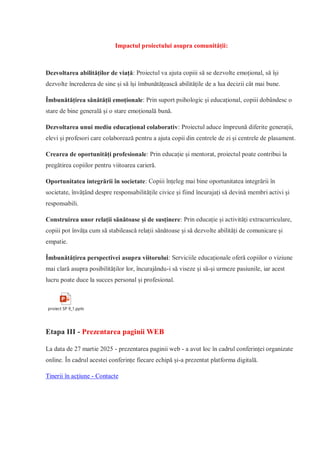Impactul proiectului asupra comunității:
Dezvoltarea abilităților de viață: Proiectul va ajuta copiii să se dezvolte emoțional, să își
dezvolte încrederea de sine și să își îmbunătățească abilitățile de a lua decizii cât mai bune.
Îmbunătățirea sănătății emoționale: Prin suport psihologic și educațional, copiii dobândesc o
stare de bine generală și o stare emoțională bună.
Dezvoltarea unui mediu educațional colaborativ: Proiectul aduce împreună diferite generații,
elevi și profesori care colaborează pentru a ajuta copii din centrele de zi și centrele de plasament.
Crearea de oportunități profesionale: Prin educație și mentorat, proiectul poate contribui la
pregătirea copiilor pentru viitoarea carieră.
Oportunitatea integrării în societate: Copiii înțeleg mai bine oportunitatea integrării în
societate, învățând despre responsabilitățile civice și fiind încurajați să devină membri activi și
responsabili.
Construirea unor relații sănătoase și de susținere: Prin educație și activități extracurriculare,
copiii pot învăța cum să stabilească relații sănătoase și să dezvolte abilități de comunicare și
empatie.
Îmbunătățirea perspectivei asupra viitorului: Serviciile educaționale oferă copiilor o viziune
mai clară asupra posibilităților lor, încurajându-i să viseze și să-și urmeze pasiunile, iar acest
lucru poate duce la succes personal și profesional.
proiect SP 9_1.pptx
Etapa III - Prezentarea paginii WEB
La data de 27 martie 2025 - prezentarea paginii web - a avut loc în cadrul conferinței organizate
online. În cadrul acestei conferințe fiecare echipă și-a prezentat platforma digitală.
Tinerii în acțiune - Contacte
 