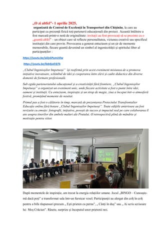 ,,O zi altfel”- 1 aprilie 2025,
organizată de Centrul de Excelență în Transporturi din Chișinău, la care au
participat cu prezență fizică toți partenerii educaționali din proiect. Această întâlnire a
fost marcată printr-o notă de originalitate: invitații au fost provocați să se prezinte cu o
„geantă altfel” – un obiect care să reflecte personalitatea, viziunea creativă sau specificul
instituției din care provin. Provocarea a generat entuziasm și un șir de momente
memorabile, fiecare geantă devenind un simbol al ingeniozității și spiritului liber al
participanților :
https://youtu.be/alZyGPumUOw
https://youtu.be/0zb4joO3jTk
„Clubul Ingenioșilor Impetuoși” își reafirmă prin acest eveniment misiunea de a promova
inițiative inovatoare, schimbul de idei și cooperarea între elevi și cadre didactice din diverse
domenii de formare profesională.
Sub egida parteneriatului educațional și a creativității fără frontiere, „Clubul Ingenioșilor
Impetuoși” a organizat un eveniment unic, unde fiecare activitate a fost o punte între idei,
oameni și instituții. Cu entuziasm, inspirație și un strop de magie, ziua a început într-o atmosferă
festivă, promițând momente de neuitat.
Primul pas a fost o călătorie în timp, marcată de prezentarea Proiectului Transfrontalier
Educație online fără hotare „Clubul Ingenioșilor Impetuoși”. Toate edițiile anterioare au fost
revizuite cu emoție: fotografii, inițiative, povești de succes și impactul real pe care colaborarea îl
are asupra tinerilor din ambele maluri ale Prutului. O retrospectivă plină de mândrie și
motivație pentru viitor.
După momentele de inspirație, am trecut la energia relațiilor umane. Jocul „BINGO – Cunoaște-
mă dacă poți” a transformat sala într-un furnicar vesel. Participanții au alergat din colț în colț
pentru a bifa răspunsuri precum „ Ești prieten cu perna”, „ Cânți în duș” sau „ Ai scris scrisoare
lui Moș Crăciun”. Râsete, surprize și începutul unor prietenii noi.
 